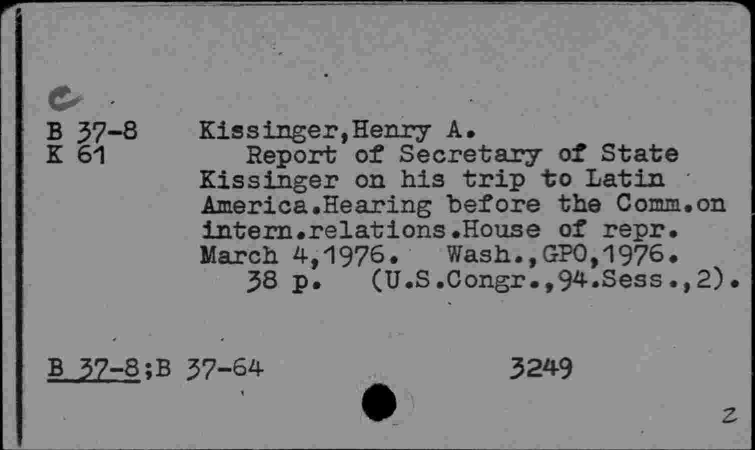 ﻿B 37-S
K 61
Kissinger,Henry A.
Report of Secretary of State Kissinger on his trip to Latin America.Hearing before the Comm.on intern.relations.House of repr. March 4,1976. Wash., GPO,1976.
38 p. (U.S.Congr.,94.Sess.,2)
b 37-Q;B 57-64
3249